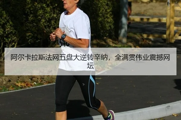 阿尔卡拉斯法网五盘大逆转辛纳，全满贯伟业震撼网坛